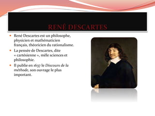 RENÉ DESCARTES
 René Descartes est un philosophe,
physicien et mathématicien
français, théoricien du rationalisme.
 La pensée de Descartes, dite
« cartésienne », mêle sciences et
philosophie.
 Il publie en 1637 le Discours de la
méthode, son ouvrage le plus
important.
 