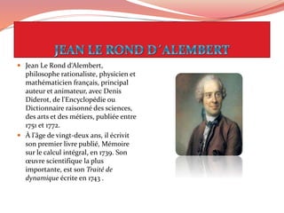 Jean Le Rond d‘Alembert,
philosophe rationaliste, physicien et
mathématicien français, principal
auteur et animateur, avec Denis
Diderot, de l'Encyclopédie ou
Dictionnaire raisonné des sciences,
des arts et des métiers, publiée entre
1751 et 1772.
 À l'âge de vingt-deux ans, il écrivit
son premier livre publié, Mémoire
sur le calcul intégral, en 1739. Son
œuvre scientifique la plus
importante, est son Traité de
dynamique écrite en 1743 .
 