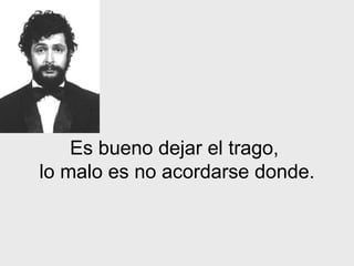 Es bueno dejar el trago,
lo malo es no acordarse donde.
 