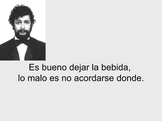 Es bueno dejar  la bebida ,  lo malo es no acordarse donde. 
