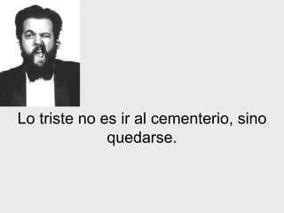 Lo triste no es ir al cementerio, sino quedarse. 