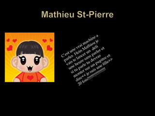 Mathieu St-Pierre C’est une vrai machine a parler. Hein Mathieu je vais te lancer un  défi une heure sans parler et si tu parle tu devras monter sur un pupitre et  dire<< je suis une fille>> 20 fois!!!!!!!!!!!!!!!!!!!