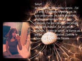 Salut!
Je m’appelle Weronika Larysz. J’ai
13 ans. J' habite à Mysłowice. Je
suis polonaise. Je parle polonais,
anglaise, allemand et un peu
français. J’ai les cheveux mi-longs,
raides et chatain. J’ai les yeux
marron. J’aime le sport, la danse et
parler avec les copains. J’adore le
chocolat. Je déteste l’école
 
