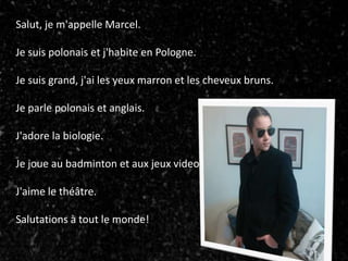 Salut, je m'appelle Marcel.
Je suis polonais et j'habite en Pologne.
Je suis grand, j'ai les yeux marron et les cheveux bruns.
Je parle polonais et anglais.
J'adore la biologie.
Je joue au badminton et aux jeux video.
J'aime le théâtre.
Salutations à tout le monde!
 