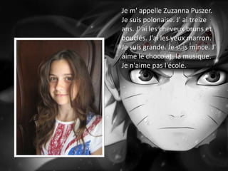 Je m' appelle Zuzanna Puszer.
Je suis polonaise. J' ai treize
ans. J' ai les cheveux bruns et
bouclés. J'ai les yeux marron.
Je suis grande. Je suis mince. J'
aime le chocolat, la musique.
Je n'aime pas l'école.
 