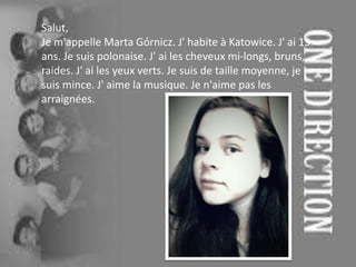 Salut,
Je m'appelle Marta Górnicz. J' habite à Katowice. J' ai 13
ans. Je suis polonaise. J' ai les cheveux mi-longs, bruns,
raides. J' ai les yeux verts. Je suis de taille moyenne, je
suis mince. J' aime la musique. Je n'aime pas les
arraignées.
 