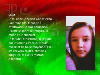 Salut!
Je m' appelle Marta Goniwiecha.
J'ai treize ans. J' habite à
Mysłowice. Je suis polonaise.
J 'aime le sport, le français, la
mode et le chocolat.
Je fais de l'athlètisme. Je n'aime
pas les maths, l'école. Je suis
mince et de taille moyenne. J'ai
les cheveux raides, châtains,
longs. J'ai les yeux marron.
A bientôt
 