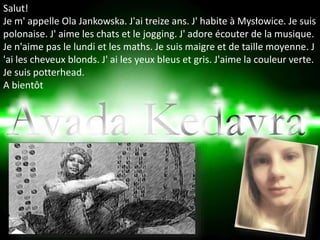 Salut!
Je m' appelle Ola Jankowska. J'ai treize ans. J' habite à Mysłowice. Je suis
polonaise. J' aime les chats et le jogging. J' adore écouter de la musique.
Je n'aime pas le lundi et les maths. Je suis maigre et de taille moyenne. J
'ai les cheveux blonds. J' ai les yeux bleus et gris. J'aime la couleur verte.
Je suis potterhead.
A bientôt
 