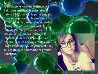 Salut!
Je m' appelle Karolina Wiśniowska.
J'ai treize ans. Je suis polonaise. J'
habite à Mysłowice. Je parle anglais,
français et polonais. Je préfère le
samedi. J'aime danser et écouter la
musique. J'adore le chocolat. Je
déteste l'école. Je n’aime pas l'
allemend. J' aime les maths et l'
Internet. Je déteste le polonais et l'
histoire. J' ai les cheveux raides, mi-
longs, chatains. J'ai les yeux verts. Je
suis châtain. Je suis mince et grande.
A bientôt.
 
