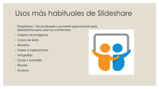 Usos más habituales de Slideshare
◦ Enseñanza – los profesores y ponente aprovechan esta
plataforma para subir sus contenidos
◦ Galería de imágenes
◦ Casos de éxito
◦ Recetas
◦ Frases e inspiraciones
◦ Infografías
◦ Guías y tutoriales
◦ Ebooks
◦ Ensayos
 
