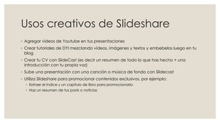 Usos creativos de Slideshare
◦ Agregar vídeos de Youtube en tus presentaciones
◦ Crear tutoriales de DYI mezclando vídeos, imágenes y textos y embebelos luego en tu
blog
◦ Crear tu CV con SlideCast (es decir un resumen de todo lo que has hecho + una
introducción con tu propia voz)
◦ Sube una presentación con una canción o música de fondo con Slidecast
◦ Utiliza Slideshare para promocionar contenidos exclusivos, por ejemplo:
◦ Extraer el índice y un capítulo de libro para promocionarlo
◦ Haz un resumen de tus posts o noticias
 