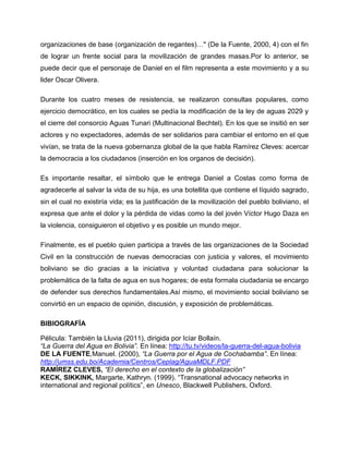 organizaciones de base (organización de regantes)…" (De la Fuente, 2000, 4) con el fin
de lograr un frente social para la movilización de grandes masas.Por lo anterior, se
puede decir que el personaje de Daniel en el film representa a este movimiento y a su
lider Oscar Olivera.

Durante los cuatro meses de resistencia, se realizaron consultas populares, como
ejercicio democrático, en los cuales se pedía la modificación de la ley de aguas 2029 y
el cierre del consorcio Aguas Tunari (Multinacional Bechtel). En los que se insitió en ser
actores y no expectadores, además de ser solidarios para cambiar el entorno en el que
vivían, se trata de la nueva gobernanza global de la que habla Ramírez Cleves: acercar
la democracia a los ciudadanos (inserción en los organos de decisión).

Es importante resaltar, el símbolo que le entrega Daniel a Costas como forma de
agradecerle al salvar la vida de su hija, es una botellita que contiene el líquido sagrado,
sin el cual no existiría vida; es la justificación de la movilización del pueblo boliviano, el
expresa que ante el dolor y la pérdida de vidas como la del jovén Víctor Hugo Daza en
la violencia, consiguieron el objetivo y es posible un mundo mejor.

Finalmente, es el pueblo quien participa a través de las organizaciones de la Sociedad
Civil en la construcción de nuevas democracias con justicia y valores, el movimiento
boliviano se dio gracias a la iniciativa y voluntad ciudadana para solucionar la
problemática de la falta de agua en sus hogares; de esta formala ciudadania se encargo
de defender sus derechos fundamentales.Así mismo, el movimiento social boliviano se
convirtió en un espacio de opinión, discusión, y exposición de problemáticas.

BIBIOGRAFÍA

Pélicula: También la Lluvia (2011), dirigida por Icíar Bollaín.
“La Guerra del Agua en Bolivia”. En línea: http://tu.tv/videos/la-guerra-del-agua-bolivia
DE LA FUENTE,Manuel. (2000), “La Guerra por el Agua de Cochabamba”. En línea:
http://umss.edu.bo/Academia/Centros/Ceplag/AguaMDLF.PDF
RAMÍREZ CLEVES, “El derecho en el contexto de la globalización”
KECK, SIKKINK, Margarte, Kathryn. (1999). “Transnational advocacy networks in
international and regional polítics”, en Unesco, Blackwell Publishers, Oxford.
 