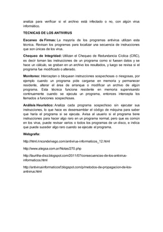 analiza para verificar si el archivo está infectado o no, con algún virus 
informático. 
TECNICAS DE LOS ANTIVIRUS 
Escaneo de Firmas: La mayoría de los programas antivirus utilizan esta 
técnica. Revisan los programas para localizar una secuencia de instrucciones 
que son únicas de los virus. 
Chequeo de Integridad: Utilizan el Chequeo de Redundancia Cíclica (CRC), 
es decir toman las instrucciones de un programa como si fuesen datos y se 
hace un cálculo, se graban en un archivo los resultados, y luego se revisa si el 
programa fue modificado o alterado. 
Monitoreo: Interceptan o bloquean instrucciones sospechosas o riesgosas, por 
ejemplo cuando un programa pide cargarse en memoria y permanecer 
residente, alterar el área de arranque o modificar un archivo de algún 
programa. Esta técnica funciona residente en memoria supervisando 
continuamente cuando se ejecuta un programa, entonces intercepta los 
llamados a funciones sospechosas. 
Análisis Heurístico: Analiza cada programa sospechoso sin ejecutar sus 
instrucciones, lo que hace es desensamblar el código de máquina para saber 
que haría el programa si se ejecuta. Avisa al usuario si el programa tiene 
instrucciones para hacer algo raro en un programa normal, pero que es común 
en los virus, puede revisar varios o todos los programas de un disco, e indica 
que puede suceder algo raro cuando se ejecute el programa. 
Webgrafia: 
http://html.rincondelvago.com/antivirus-informaticos_12.html 
http://www.alegsa.com.ar/Notas/270.php 
http://lauritha-diez.blogspot.com/2011/07/consecuencias-de-los-antivirus-informaticos. 
html 
http://antivirusinformaticosf.blogspot.com/p/metodos-de-propagacion-de-los-antivirus. 
html 
