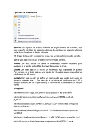 Opciones de interlineado 
Sencillo Esta opción se ajusta a la fuente de mayor tamaño de esa línea, más 
una pequeña cantidad de espacio adicional. La cantidad de espacio adicional 
varía dependiendo de la fuente utilizada. 
1,5 líneas Esta opción corresponde a una vez y media el interlineado sencillo. 
Doble Esta opción equivale al doble del interlineado sencillo. 
Mínimo Con esta opción se define el interlineado mínimo necesario para 
ajustarse a la fuente o el gráfico de mayor tamaño de la línea. 
Exacto Con esta opción se define un interlineado fijo, expresado en puntos. 
Por ejemplo, si el texto está en una fuente de 10 puntos, puede especificar un 
interlineado de 12 puntos. 
Múltiple Con esta opción se define un interlineado que puede expresarse en 
números mayores que 1. Por ejemplo, si se define el interlineado en 1,15 el 
espacio aumenta en un 15 por ciento y si se define en 3 aumenta en un 300 por 
ciento. 
Web grafía: 
http://html.rincondelvago.com/entorno-del-procesador-de-textos.html 
http://ordenador.wingwit.com/software/microsoft-word/143352.html#.U9- 
je_l5OuI 
http://teescribodelcorazon.wordpress.com/2013/03/11/elementos-principales-de- 
microsoft-word/ 
http://accesorapidoword.blogspot.com/2012/11/teclas-de-acceso-rapido-de-word. 
html 
http://aprendiendo-word-marita.blogspot.com/2013/04/crear-una-plantilla.html 
http://office.microsoft.com/es-es/word-help/tablas-HP005257113.aspx 
 