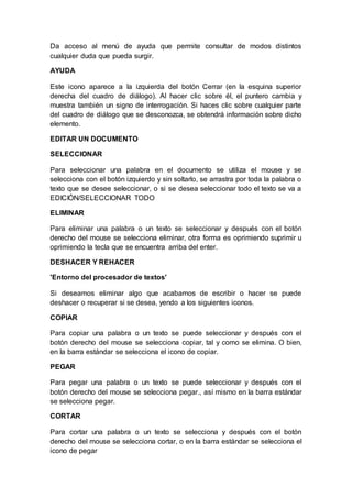 Da acceso al menú de ayuda que permite consultar de modos distintos 
cualquier duda que pueda surgir. 
AYUDA 
Este icono aparece a la izquierda del botón Cerrar (en la esquina superior 
derecha del cuadro de diálogo). Al hacer clic sobre él, el puntero cambia y 
muestra también un signo de interrogación. Si haces clic sobre cualquier parte 
del cuadro de diálogo que se desconozca, se obtendrá información sobre dicho 
elemento. 
EDITAR UN DOCUMENTO 
SELECCIONAR 
Para seleccionar una palabra en el documento se utiliza el mouse y se 
selecciona con el botón izquierdo y sin soltarlo, se arrastra por toda la palabra o 
texto que se desee seleccionar, o si se desea seleccionar todo el texto se va a 
EDICIÓN/SELECCIONAR TODO 
ELIMINAR 
Para eliminar una palabra o un texto se seleccionar y después con el botón 
derecho del mouse se selecciona eliminar, otra forma es oprimiendo suprimir u 
oprimiendo la tecla que se encuentra arriba del enter. 
DESHACER Y REHACER 
'Entorno del procesador de textos' 
Si deseamos eliminar algo que acabamos de escribir o hacer se puede 
deshacer o recuperar si se desea, yendo a los siguientes iconos. 
COPIAR 
Para copiar una palabra o un texto se puede seleccionar y después con el 
botón derecho del mouse se selecciona copiar, tal y como se elimina. O bien, 
en la barra estándar se selecciona el icono de copiar. 
PEGAR 
Para pegar una palabra o un texto se puede seleccionar y después con el 
botón derecho del mouse se selecciona pegar., así mismo en la barra estándar 
se selecciona pegar. 
CORTAR 
Para cortar una palabra o un texto se selecciona y después con el botón 
derecho del mouse se selecciona cortar, o en la barra estándar se selecciona el 
icono de pegar 
 