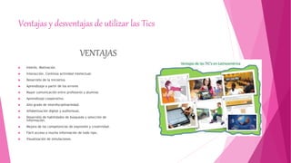 Ventajas y desventajas de utilizar las Tics
VENTAJAS
 Interés. Motivación
 Interacción. Continúa actividad intelectual.
 Desarrollo de la iniciativa.
 Aprendizaje a partir de los errores
 Mayor comunicación entre profesores y alumnos
 Aprendizaje cooperativo.
 Alto grado de interdisciplinariedad.
 Alfabetización digital y audiovisual.
 Desarrollo de habilidades de búsqueda y selección de
información.
 Mejora de las competencias de expresión y creatividad.
 Fácil acceso a mucha información de todo tipo.
 Visualización de simulaciones.
 