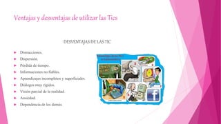Ventajas y desventajas de utilizar las Tics
DESVENTAJAS DE LAS TIC
 Distracciones.
 Dispersión.
 Pérdida de tiempo.
 Informaciones no fiables.
 Aprendizajes incompletos y superficiales.
 Diálogos muy rígidos.
 Visión parcial de la realidad.
 Ansiedad.
 Dependencia de los demás.
 