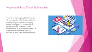 Importancia de las Tics en la Educación
El uso de las tecnologías de la información
y la comunicación (Tic´s) en los diferentes
niveles y sistemas educativos tienen un
impacto significativo en el desarrollo del
aprendizaje de los estudiantes y en el
fortalecimiento de sus competencias para la
vida y el trabajo que favorecerán su
inserción en la sociedad del conocimiento.
 