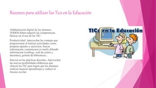 Razones para utilizar las Tics en la Educación
Alfabetización digital de los alumnos.
TODOS deben adquirir las competencias
básicas en el uso de las TIC.
Productividad. Aprovechar las ventajas que
proporcionan al realizar actividades como:
preparar apuntes y ejercicios, buscar
información, comunicarse (e-mail), difundir
información (weblogs, web de centro y
docentes), gestión de bibliotecas...
Innovar en las prácticas docentes. Aprovechar
las nuevas posibilidades didácticas que
ofrecen las TIC para lograr que los alumnos
realicen mejores aprendizajes y reducir el
fracaso escolar.
 