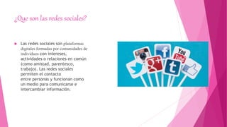 ¿Que son las redes sociales?
 Las redes sociales son plataformas
digitales formadas por comunidades de
individuos con intereses,
actividades o relaciones en común
(como amistad, parentesco,
trabajo). Las redes sociales
permiten el contacto
entre personas y funcionan como
un medio para comunicarse e
intercambiar información.
 