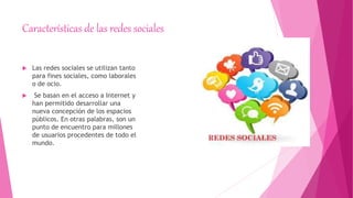 Características de las redes sociales
 Las redes sociales se utilizan tanto
para fines sociales, como laborales
o de ocio.
 Se basan en el acceso a Internet y
han permitido desarrollar una
nueva concepción de los espacios
públicos. En otras palabras, son un
punto de encuentro para millones
de usuarios procedentes de todo el
mundo.
 