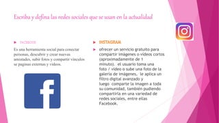Escriba y defina las redes sociales que se usan en la actualidad
Es una herramienta social para conectar
personas, descubrir y crear nuevas
amistades, subir fotos y compartir vínculos
se paginas externas y videos.
 ofrecer un servicio gratuito para
compartir imágenes o vídeos cortos
(aproximadamente de 1
minuto). el usuario toma una
foto / vídeo o sube una foto de la
galería de imágenes, le aplica un
filtro digital avanzado y
luego comparte la imagen a toda
su comunidad, también pudiendo
compartirla en una variedad de
redes sociales, entre ellas
Facebook.
 
