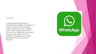 es una aplicación de mensajería
instantánea para teléfonos inteligentes, en
la que se envían y reciben mensajes
mediante Internet, así como imágenes,
vídeos, audios, grabaciones de audio
(notas de voz), documentos, ubicaciones,
contactos, gifs, stickers, así como
llamadas y videollamadas con varios
participantes a la vez, entre otras
funciones
 