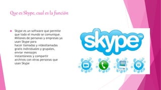 Que es Skype, cual es la función
 Skype es un software que permite
que todo el mundo se comunique.
Millones de personas y empresas ya
usan Skype para
hacer llamadas y videollamadas
gratis individuales y grupales,
enviar mensajes
instantáneos y compartir
archivos con otras personas que
usan Skype
 