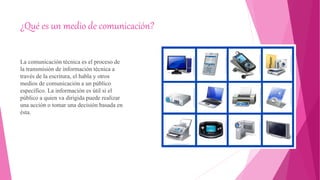 ¿Qué es un medio de comunicación?
La comunicación técnica es el proceso de
la transmisión de información técnica a
través de la escritura, el habla y otros
medios de comunicación a un público
específico. La información es útil si el
público a quien va dirigida puede realizar
una acción o tomar una decisión basada en
ésta.
 