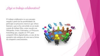 ¿Qué es trabajo colaborativo?
El trabajo colaborativo es un concepto
surgido a partir de las posibilidades de
participar en proyectos masivos que ofrece
Internet y que se ha convertido en un modo
común de trabajo libre, como sucede con
Wikipedia, Linux, Educaplay y el Proyecto
Gutenberg que, surgido en 1971 para
compartir libros digitalizados, es uno de los
ejemplos más antiguos de esta nueva forma
de compartir conocimientos.
 