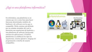 ¿Qué es una plataforma informática?
En informática, una plataforma es un
sistema que sirve como base para hacer
funcionar determinados módulos de
hardware o de software con los que es
compatible. Dicho sistema está definido
por un estándar alrededor del cual se
determina una arquitectura de hardware y
una plataforma de software (incluyendo
entornos de aplicaciones). Al definir
plataformas se establecen los tipos de
arquitectura, sistema operativo, lenguaje de
programación o interfaz de usuario
compatibles.
 