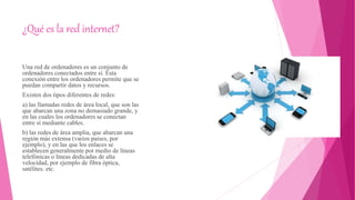 ¿Qué es la red internet?
Una red de ordenadores es un conjunto de
ordenadores conectados entre sí. Esta
conexión entre los ordenadores permite que se
puedan compartir datos y recursos.
Existen dos tipos diferentes de redes:
a) las llamadas redes de área local, que son las
que abarcan una zona no demasiado grande, y
en las cuales los ordenadores se conectan
entre sí mediante cables.
b) las redes de área amplia, que abarcan una
región más extensa (varios países, por
ejemplo), y en las que los enlaces se
establecen generalmente por medio de líneas
telefónicas o líneas dedicadas de alta
velocidad, por ejemplo de fibra óptica,
satélites. etc.
 