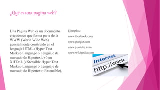 ¿Qué es una pagina web?
Una Página Web es un documento
electrónico que forma parte de la
WWW (World Wide Web)
generalmente construido en el
lenguaje HTML (Hyper Text
Markup Language o Lenguaje de
marcado de Hipertexto) ó en
XHTML (eXtensible Hyper Text
Markup Language o Lenguaje de
marcado de Hipertexto Extensible).
Ejemplos:
www.facebook.com
www.google.com
www.youtube.com
www.wikipedia.com
 