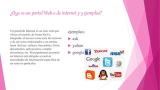 ¿Que es un portal Web o de internet y 3 ejemplos?
Un portal de Internet es un sitio web que
ofrece al usuario, de forma fácil e
integrada, el acceso a una serie de recursos
y de servicios relacionados a un mismo
tema. Incluye: enlaces, buscadores, foros,
documentos, aplicaciones, compra
electrónica, etc. Principalmente un portal
en Internet está dirigido a resolver
necesidades de información específica de
un tema en particular.
ejemplos:
 ask
 yahoo
 google
 