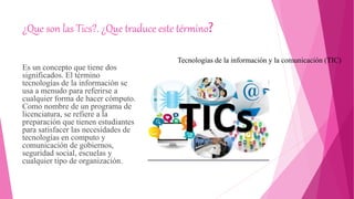 ¿Que son las Tics?. ¿Que traduce este término?
Es un concepto que tiene dos
significados. El término
tecnologías de la información se
usa a menudo para referirse a
cualquier forma de hacer cómputo.
Como nombre de un programa de
licenciatura, se refiere a la
preparación que tienen estudiantes
para satisfacer las necesidades de
tecnologías en computo y
comunicación de gobiernos,
seguridad social, escuelas y
cualquier tipo de organización.
Tecnologías de la información y la comunicación (TIC)
 