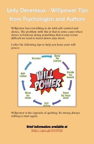 Willpower has everything to do with self-control and
choice. The problem with this is that in some cases when
choice is between doing something that is easy verses
difficult we tend to travel down easy street.
I offer the following tips to help you hone your will
power.
Willpower is the opposite of quitting. Be strong always
willing to start again.
Brief information available at
http://goo.gl/D4YVId
 