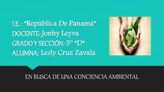 I.E. : “República De Panamá”
DOCENTE: Jonhy Leyva
GRADO Y SECCIÓN: 5° “D”
ALUMNA: Lesly Cruz Zavala
EN BUSCA DE UNA CONCIENCIA AMBIENTAL
 
