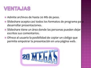  Admite archivos de hasta 20 Mb de peso.
 Slideshare acepta casi todos los formatos de programa para
  desarrollar presentaciones.
 Slideshare tiene un área donde las personas pueden dejar
  escritos sus comentarios.
 Ofrece al usuario la posibilidad de copiar un código que
  permite empotrar la presentación en una página web.
 