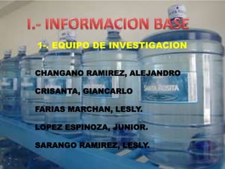 1-. EQUIPO DE INVESTIGACION
CHANGANO RAMIREZ, ALEJANDRO
CRISANTA, GIANCARLO
FARIAS MARCHAN, LESLY.
LOPEZ ESPINOZA, JUNIOR.
SARANGO RAMIREZ, LESLY.
 
