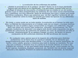 La evolución de los uniformes de azafata

¿Sabéis la procedencia de la palabra ‘Jet Set’? Quien no se lo haya planteado
seguro que cae ahora en su significado. Y es que antes, cuando volar era un
privilegio al alcance de muy pocos, el ambiente que se creaba en un Jet (avión),
gracias a que en ellos predominaban los atributos de una clase social internacional,
rica y ostentosa, era muy diferente. Nada de aerolíneas low-cost y vuelos que puede
permitirse cualquiera. Ahora que sabemos que ‘Jet Set’ significa ‘ambiente del Jet’,
vamos a observar cómo la moda ha pasado por todas las épocas de los diferentes
tipos de azafata.




Sin duda, y como suele ser en todo ámbito, la evolución en el tiempo ha sido para
bien. La libertad de indumentaria en el trabajo cada vez es mayor, y aunque muchos
trabajos de cara al público sigan conservando su imagen con uniformes, hay que
decir que estos son mucho más modernos, cómodos, favorecedores, etc. Por
ejemplo, acabamos de descubrir una página web donde están expuestas una gran
cantidad de colecciones de uniformes de azafatas de vuelo de aerolíneas de todo el
mundo. ¡Impresionante! Si os apetece indagar un poco, ahí tenéis un tesoro
compuesto de 843 uniformes distintos de 360 aerolíneas del mundo.
En cualquier caso, parece que en la mayoría de uniformes para distintas
profesiones no se tiene muy en cuenta el calzado. Es un elemento que
desgraciadamente pasa más desapercibido. Y no por ello es menos importante. De
hecho, como sabéis, gracias a nuestros pies todo lo demás se mantiene. Por eso
hay que cuidarlos y tenerlos muy en cuenta en el mundo laboral, en el día a día.
Trabajos tan sufridos, en los que pasáis tanto tiempo de pie, como pueden ser los
de las cajeras, hostelería, limpieza, comercial, etc. también han de prestar especial
atención a los zapatos. Prevenir en salud es sinónimo de bienestar, de felicidad.


 