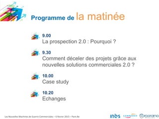 Programme de la matinée
9.00
La prospection 2.0 : Pourquoi ?
9.30
Comment déceler des projets grâce aux
nouvelles solutions commerciales 2.0 ?
10.00
Case study
10.20
Echanges
Les Nouvelles Machines de Guerre Commerciales – 6 février 2015 – Paris 8e
 