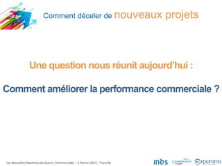 Comment déceler de nouveaux projets
Les Nouvelles Machines de Guerre Commerciales – 6 février 2015 – Paris 8e
Une question nous réunit aujourd’hui :
Comment améliorer la performance commerciale ?
 