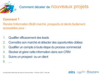 Comment déceler de nouveaux projets
Les Nouvelles Machines de Guerre Commerciales – 6 février 2015 – Paris 8e
Comment ?
Rendre l’information BtoB marché, prospects et clients facilement
accessibles pour :
1. Qualifier efficacement des leads
2. Connaître son marché et détecter des opportunités ciblées
3. Qualifier un compte àtoute étape duprocess commercial
4. Stocker et gérer cette information dans son CRM
5. Suivre un prospect ou un client
6. …
 