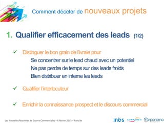 Comment déceler de nouveaux projets
Les Nouvelles Machines de Guerre Commerciales – 6 février 2015 – Paris 8e
1. Qualifier efficacement des leads (1/2)
 Distinguer le bon grain de l’ivraie pour
Se concentrer sur le lead chaud avec un potentiel
Ne pas perdre de temps sur des leads froids
Bien distribuer en interne les leads
 Qualifier l’interlocuteur
 Enrichir la connaissance prospect et le discours commercial
 