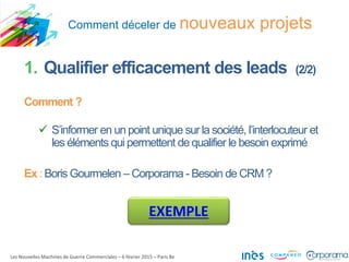Comment déceler de nouveaux projets
Les Nouvelles Machines de Guerre Commerciales – 6 février 2015 – Paris 8e
1. Qualifier efficacement des leads (2/2)
Comment ?
 S’informer en un point unique sur la société, l’interlocuteur et
les éléments qui permettent de qualifier le besoin exprimé
Ex : Boris Gourmelen – Corporama - Besoin de CRM ?
EXEMPLE
 