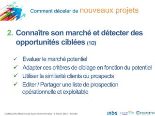 Comment déceler de nouveaux projets
Les Nouvelles Machines de Guerre Commerciales – 6 février 2015 – Paris 8e
2. Connaître son marché et détecter des
opportunités ciblées (1/2)
 Evaluer le marché potentiel
 Adapter ces critères de ciblage en fonction du potentiel
 Utiliser la similarité clients ou prospects
 Editer / Partager une liste de prospection
opérationnelle et exploitable
 