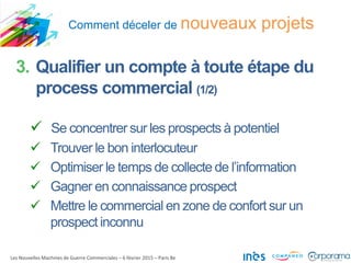 Comment déceler de nouveaux projets
Les Nouvelles Machines de Guerre Commerciales – 6 février 2015 – Paris 8e
3. Qualifier un compte à toute étape du
process commercial (1/2)
 Se concentrer sur les prospects à potentiel
 Trouver le bon interlocuteur
 Optimiser le temps de collecte de l’information
 Gagner en connaissance prospect
 Mettre le commercial en zone de confort sur un
prospect inconnu
 