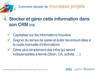 Comment déceler de nouveaux projets
Les Nouvelles Machines de Guerre Commerciales – 6 février 2015 – Paris 8e
4. Stocker et gérer cette information dans
son CRM (1/2)
 Capitaliser sur les informations trouvées
 Gagner du temps de saisie et éviter les erreurs liées à
la copie manuelle d’informations
 Gérer plus simplement des infos qui seront
indispensables à terme (Siren, CA, activité, …)
 