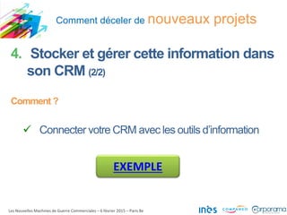 Comment déceler de nouveaux projets
Les Nouvelles Machines de Guerre Commerciales – 6 février 2015 – Paris 8e
4. Stocker et gérer cette information dans
son CRM (2/2)
Comment ?
 Connecter votre CRM avec les outils d’information
EXEMPLE
 