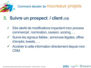 Comment déceler de nouveaux projets
Les Nouvelles Machines de Guerre Commerciales – 6 février 2015 – Paris 8e
5. Suivre un prospect / client (1/2)
 Etre alerté de modifications impactant mon process
commercial : nomination, cession, scoring, …
 Suivre les signaux faibles : annonces légales, offres
d’emploi, tweets, …
 Accéder à cette information directement depuis mon
CRM
 